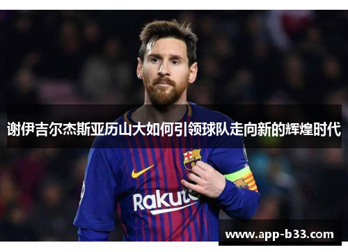 谢伊吉尔杰斯亚历山大如何引领球队走向新的辉煌时代